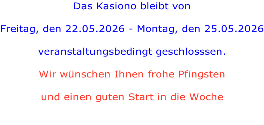 Das Kasiono bleibt von  Freitag, den 22.05.2026 - Montag, den 25.05.2026  veranstaltungsbedingt geschlosssen.  Wir wünschen Ihnen frohe Pfingsten   und einen guten Start in die Woche