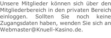 Unsere Mitglieder können sich über den  Mitgliederbereich in den privaten Bereich einloggen. Sollten Sie noch keine  Zugangsdaten haben, wenden Sie sich an Webmaster@Knuell-Kasino.de.